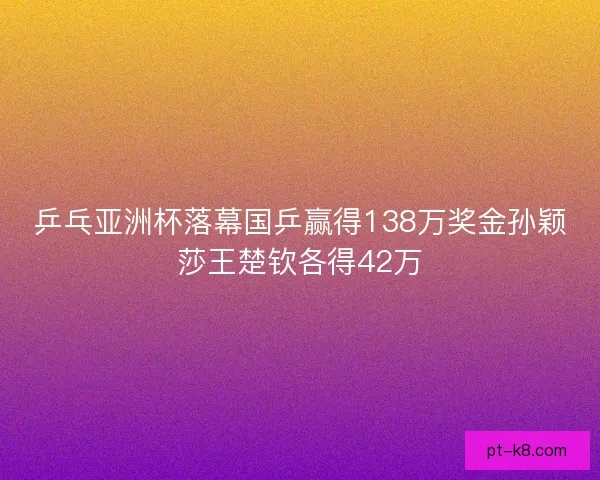 乒乓亚洲杯落幕国乒赢得138万奖金孙颖莎王楚钦各得42万