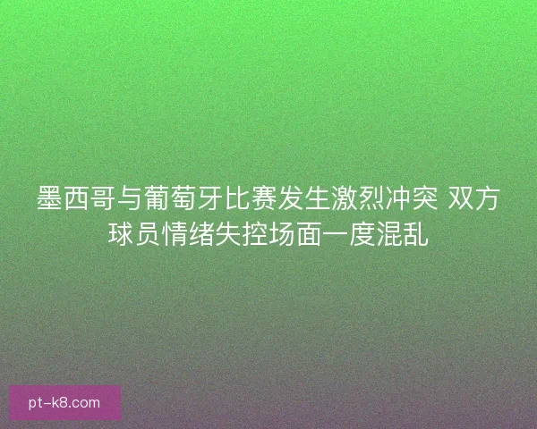 墨西哥与葡萄牙比赛发生激烈冲突 双方球员情绪失控场面一度混乱