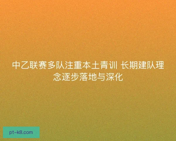 中乙联赛多队注重本土青训 长期建队理念逐步落地与深化